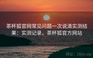 茶杯狐官网常见问题一次说清实测结果：实测记录，茶杯狐官方网站