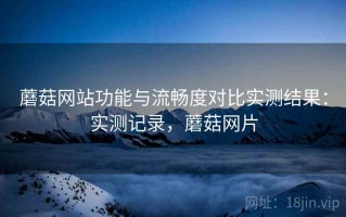 蘑菇网站功能与流畅度对比实测结果：实测记录，蘑菇网片
