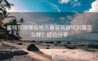 蜜桃视频哪些地方最容易踩坑到底怎么样？经验分享