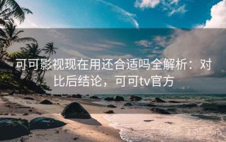 可可影视现在用还合适吗全解析：对比后结论，可可tv官方