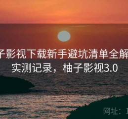 柚子影视下载新手避坑清单全解析：实测记录，柚子影视3.0