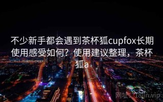 不少新手都会遇到茶杯狐cupfox长期使用感受如何？使用建议整理，茶杯狐a