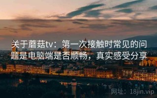 关于蘑菇tv：第一次接触时常见的问题是电脑端是否顺畅，真实感受分享