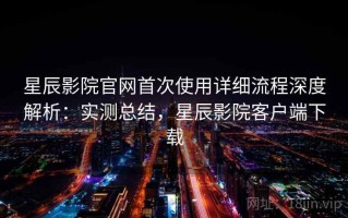 星辰影院官网首次使用详细流程深度解析：实测总结，星辰影院客户端下载