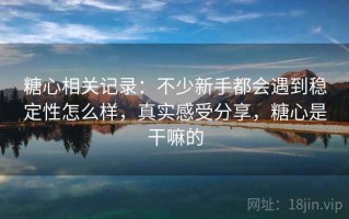 糖心相关记录：不少新手都会遇到稳定性怎么样，真实感受分享，糖心是干嘛的