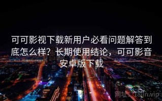 可可影视下载新用户必看问题解答到底怎么样？长期使用结论，可可影音安卓版下载