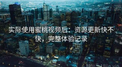 实际使用蜜桃视频后：资源更新快不快，完整体验记录