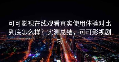 可可影视在线观看真实使用体验对比到底怎么样？实测总结，可可影视剧场