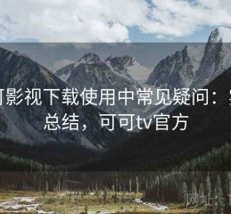 可可影视下载使用中常见疑问：实测总结，可可tv官方