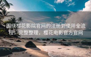 围绕樱花影院官网的注册到使用全流程：完整整理，樱花电影官方官网