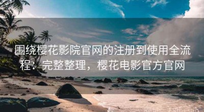 围绕樱花影院官网的注册到使用全流程：完整整理，樱花电影官方官网