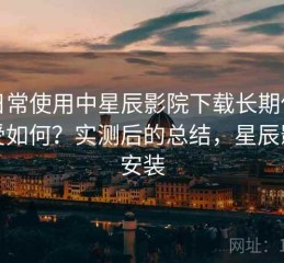 在日常使用中星辰影院下载长期使用感受如何？实测后的总结，星辰影院安装