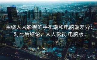 围绕人人影视的手机端和电脑端差异：对比后结论，人人影视 电脑版
