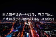 围绕茶杯狐的一些想法：真正用过之后才知道手机端体验如何，真实使用反馈