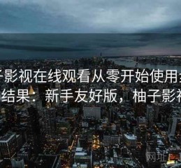 柚子影视在线观看从零开始使用步骤实测结果：新手友好版，柚子影视3.0
