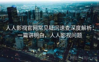 人人影视官网常见疑问速查深度解析：一篇讲明白，人人影视问题