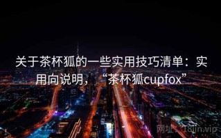 关于茶杯狐的一些实用技巧清单：实用向说明，“茶杯狐cupfox”