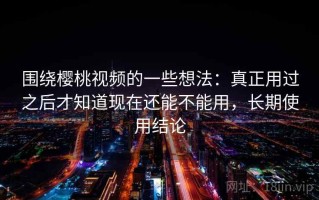 围绕樱桃视频的一些想法：真正用过之后才知道现在还能不能用，长期使用结论