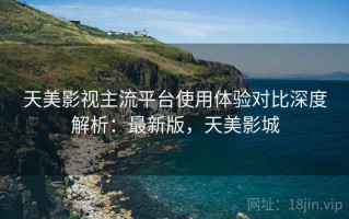 天美影视主流平台使用体验对比深度解析：最新版，天美影城