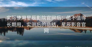 实际使用星辰影院官网后：值不值得长期用，实测后的总结，星辰影音官网