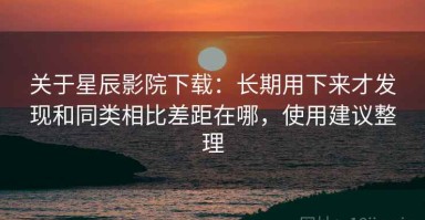 关于星辰影院下载：长期用下来才发现和同类相比差距在哪，使用建议整理