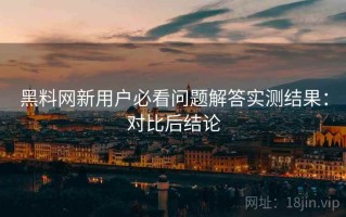 黑料网新用户必看问题解答实测结果：对比后结论