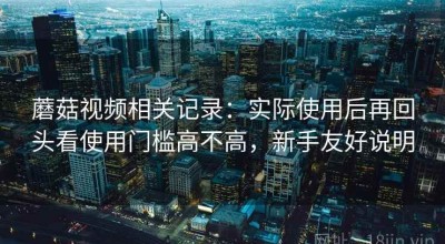 蘑菇视频相关记录：实际使用后再回头看使用门槛高不高，新手友好说明