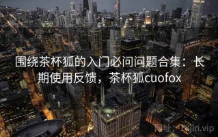 围绕茶杯狐的入门必问问题合集：长期使用反馈，茶杯狐cuofox