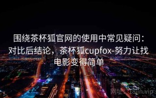 围绕茶杯狐官网的使用中常见疑问：对比后结论，茶杯狐cupfox-努力让找电影变得简单