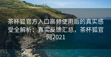 茶杯狐官方入口高频使用后的真实感受全解析：真实反馈汇总，茶杯狐官网2021