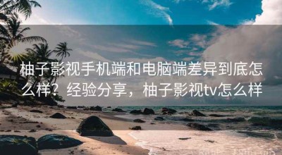 柚子影视手机端和电脑端差异到底怎么样？经验分享，柚子影视tv怎么样