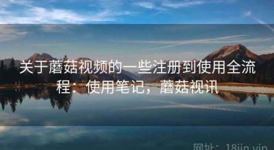 关于蘑菇视频的一些注册到使用全流程：使用笔记，蘑菇视讯