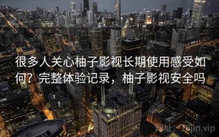 很多人关心柚子影视长期使用感受如何？完整体验记录，柚子影视安全吗