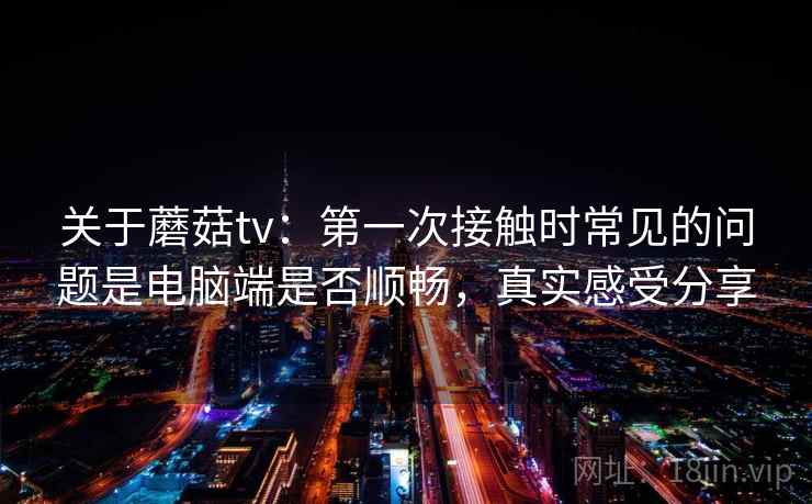 关于蘑菇tv：第一次接触时常见的问题是电脑端是否顺畅，真实感受分享
