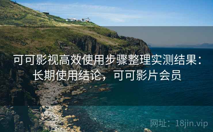 可可影视高效使用步骤整理实测结果：长期使用结论，可可影片会员