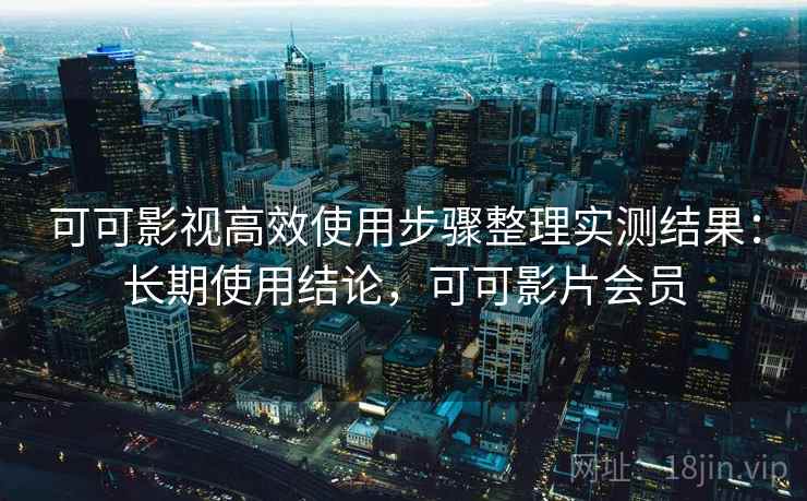 可可影视高效使用步骤整理实测结果：长期使用结论，可可影片会员