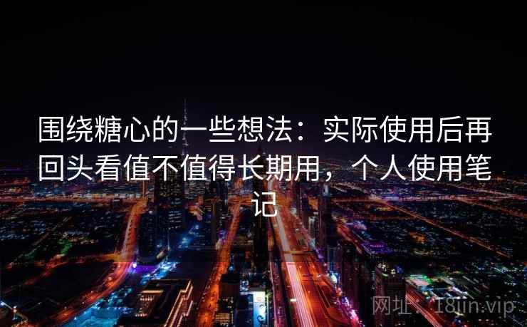 围绕糖心的一些想法：实际使用后再回头看值不值得长期用，个人使用笔记