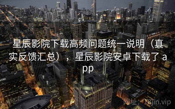 星辰影院下载高频问题统一说明（真实反馈汇总），星辰影院安卓下载了 app