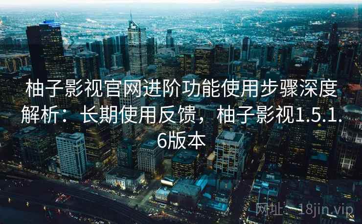 柚子影视官网进阶功能使用步骤深度解析：长期使用反馈，柚子影视1.5.1.6版本