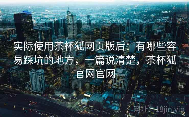 实际使用茶杯狐网页版后：有哪些容易踩坑的地方，一篇说清楚，茶杯狐官网官网