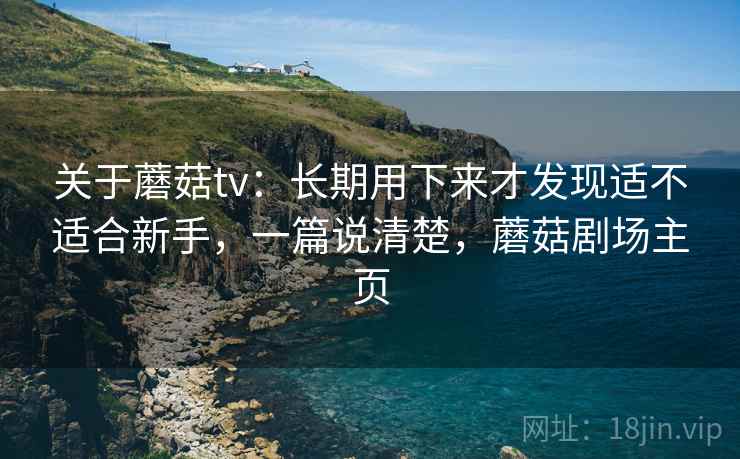 关于蘑菇tv：长期用下来才发现适不适合新手，一篇说清楚，蘑菇剧场主页