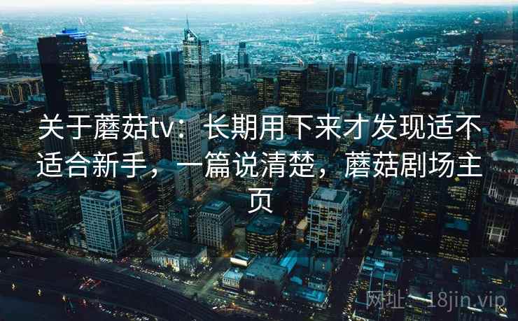 关于蘑菇tv：长期用下来才发现适不适合新手，一篇说清楚，蘑菇剧场主页