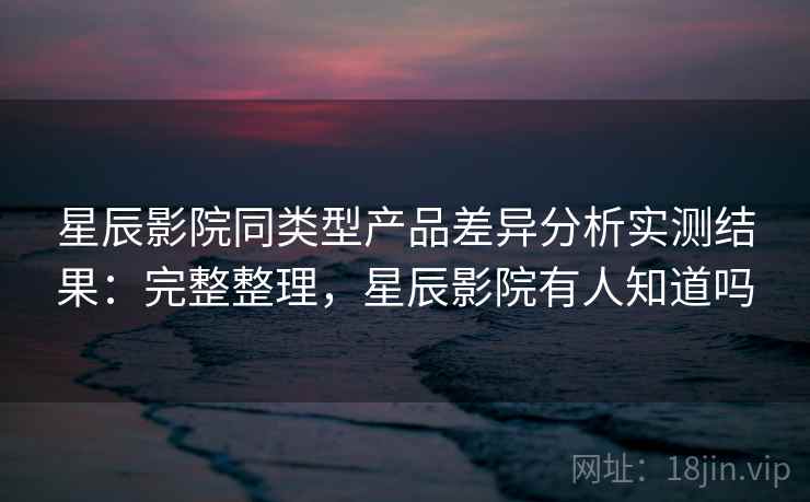 星辰影院同类型产品差异分析实测结果：完整整理，星辰影院有人知道吗