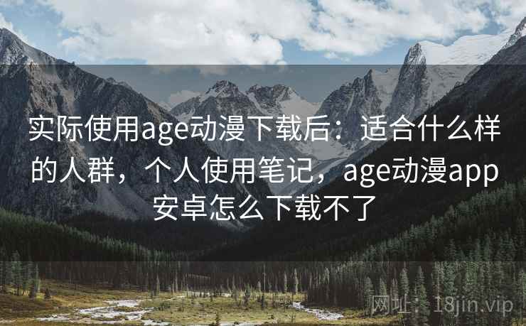 实际使用age动漫下载后：适合什么样的人群，个人使用笔记，age动漫app安卓怎么下载不了