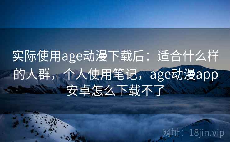 实际使用age动漫下载后：适合什么样的人群，个人使用笔记，age动漫app安卓怎么下载不了