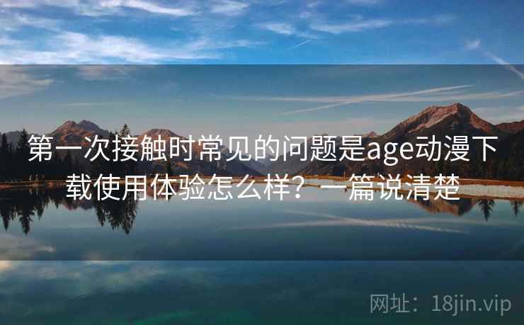 第一次接触时常见的问题是age动漫下载使用体验怎么样?一篇说清楚 第一次接触时常见的问题是age动漫下载使用体验怎么样?一篇说清楚