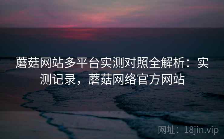 蘑菇网站多平台实测对照全解析：实测记录，蘑菇网络官方网站