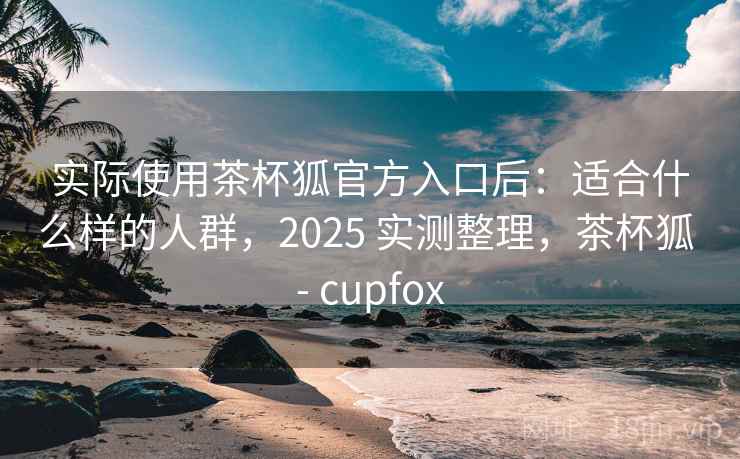 实际使用茶杯狐官方入口后：适合什么样的人群，2025 实测整理，茶杯狐 - cupfox