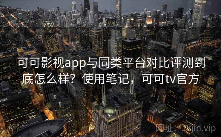 可可影视app与同类平台对比评测到底怎么样？使用笔记，可可tv官方