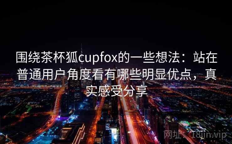 围绕茶杯狐cupfox的一些想法：站在普通用户角度看有哪些明显优点，真实感受分享